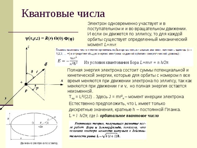 Квантовые числа  Электрон одновременно участвует и в поступательном и и во вращательном движении.  И если он движется по эллипсу, то для каждой орбиты существует определенный механический момент L=mvr. Из условия квантования Бора L=mvr = n h/2 π.  Полная энергия электрона состоит суммы потенциальной и кинетической энергии, которые для орбиты с номером n все время меняются при движении электрона по эллипсу, так как меняются при движении r и v, но полная энергия остается неизменной. Т вр = L 2 /(2J) . Здесь J = mr 2 n – момент инерции электрона Естественно предположить, что L имеет только дискретные значения, кратные h – постоянной Планка. L = l ·  h/2π, где l- орбитальное квантовое число 