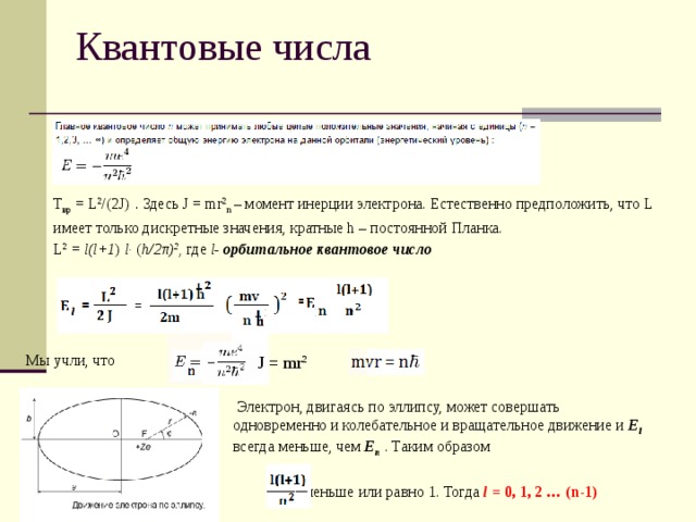 Квантовые числа Т вр = L 2 /(2J) . Здесь J = mr 2 n – момент инерции электрона. Естественно предположить, что L имеет только дискретные значения, кратные h – постоянной Планка. L 2 = l(l+1 ) l · ( h/2π) 2 , где l- орбитальное квантовое число Мы учли, что J = mr 2  Электрон, двигаясь по эллипсу, может совершать одновременно и колебательное и вращательное движение и E l всегда меньше, чем E n . Таким образом  меньше или равно 1. Тогда  l = 0, 1, 2 … (n-1)  