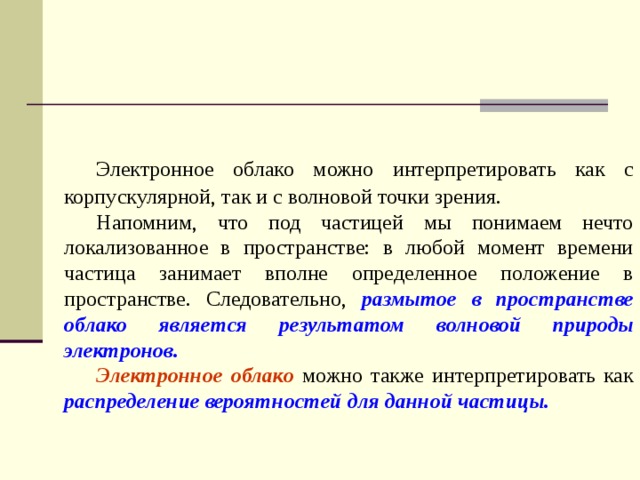  Электронное облако можно интерпретировать как с корпускулярной, так и с волновой точки зрения.  Напомним, что под частицей мы понимаем нечто локализованное в пространстве: в любой момент времени частица занимает вполне определенное положение в пространстве. Следовательно, размытое в пространстве облако является результатом волновой природы электронов.  Электронное облако можно также интерпретировать как распределение вероятностей для данной частицы.  