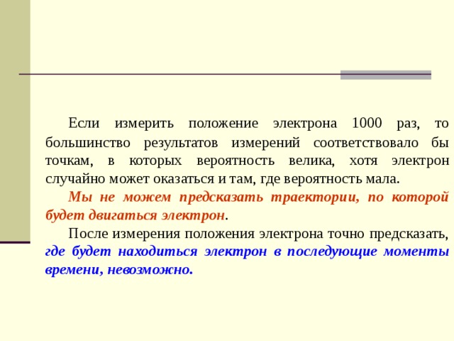  Если измерить положение электрона 1000 раз, то большинство результатов измерений соответствовало бы точкам, в которых вероятность велика, хотя электрон случайно может оказаться и там, где вероятность мала.  Мы не можем предсказать траектории, по которой будет двигаться электрон .  После измерения положения электрона точно предсказать, где будет находиться электрон в последующие моменты времени, невозможно. 