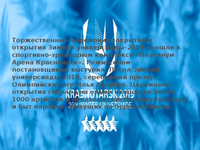 Торжественные церемония закрытия и открытия Зимней универсиады-2019 прошли в спортивно-зрелищном комплексе «Платинум Арена Красноярск». Режиссером-постановщиком выступил  Посол Зимней универсиады-2019, серебряный призер Олимпийских игр Илья Авербух. Церемония открытия собрала на одной площадке более 1000 артистов и показала самобытную культуру и быт народов, живущих на берегах Енисея. 