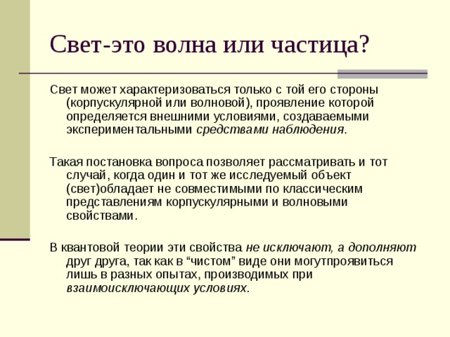 Свет-это волна или частица? Свет может характеризоваться только с той его стороны (корпускулярной или волновой), проявление которой определяется внешними условиями, создаваемыми экспериментальными средствами наблюдения . Такая постановка вопроса позволяет рассматривать и тот случай, когда один и тот же исследуемый объект (свет)обладает не совместимыми по классическим представлениям корпускулярными и волновыми свойствами. В квантовой теории эти свойства не исключают, а дополняют друг друга, так как в “чистом” виде они могутпроявиться лишь в разных опытах, производимых при взаимоисключающих условиях . 