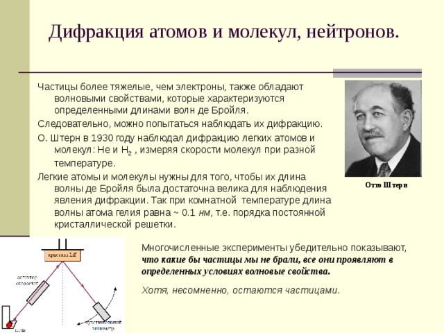 Дифракция атомов и молекул, нейтронов.   Частицы более тяжелые, чем электроны, также обладают волновыми свойствами, которые характеризуются определенными длинами волн де Бройля. Следовательно, можно попытаться наблюдать их дифракцию. О. Штерн в 1930 году наблюдал дифракцию легких атомов и молекул: He и H 2 , измеряя скорости молекул при разной температуре. Легкие атомы и молекулы нужны для того, чтобы их длина волны де Бройля была достаточна велика для наблюдения явления дифракции. Так при комнатной температуре длина волны атома гелия равна ~ 0 . 1 нм , т.е. порядка постоянной кристаллической решетки. Отто Штерн Многочисленные эксперименты убедительно показывают,  что какие бы частицы мы не брали, все они проявляют в определенных условиях волновые свойства. Хотя, несомненно, остаются частицами .  