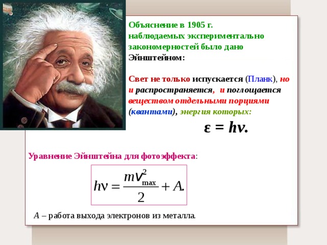 Объяснение в 1905 г.  наблюдаемых экспериментально закономерностей было дано Эйнштейном:  Свет не только испускается  ( Планк ), но и распространяется , и поглощается веществом отдельными порциями ( квантами ),  энергия которых:    ε = hν.  Уравнение Эйнштейна для фотоэффекта : А – работа выхода электронов из металла. 
