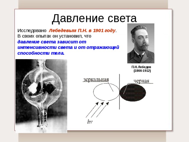 Давление света Исследовано Лебедевым П.Н. в 1901 году . В своих опытах он установил, что давление света зависит от интенсивности света и от отражающей способности тела.  П.Н.Лебедев  (1866-1912) 