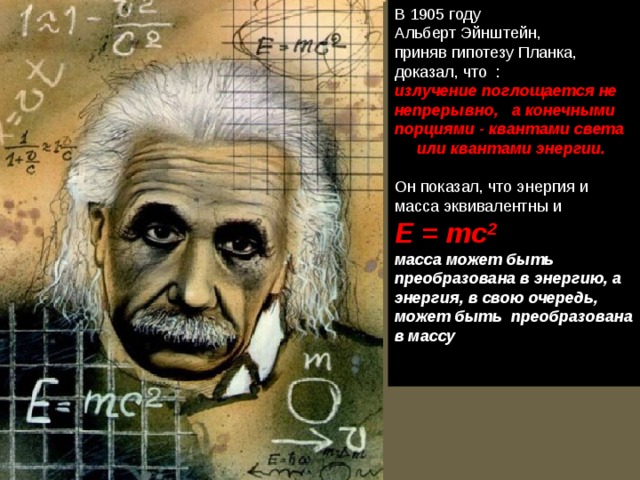 В 1905 году Альберт Эйнштейн, приняв гипотезу Планка, доказал, что :  излучение поглощается не непрерывно, а конечными порциями - квантами света  или квантами энергии.   Он показал, что энергия и масса эквивалентны и    E = mc 2 масса может быть преобразована в энергию, а энергия, в свою очередь, может быть преобразована в массу   