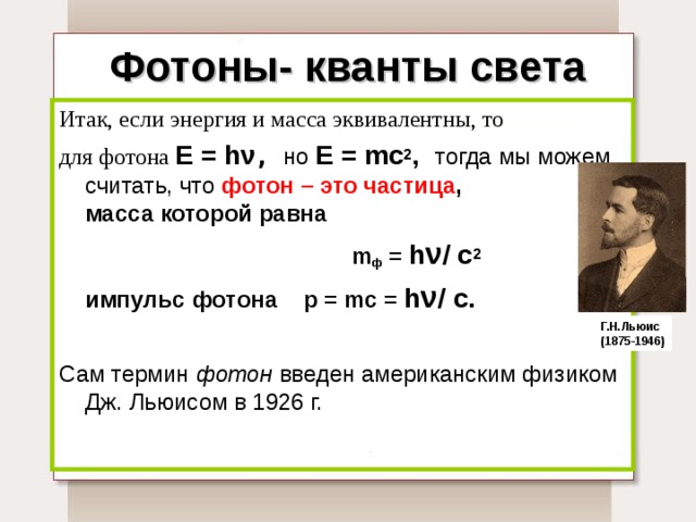Фотоны- кванты света Итак, если энергия и масса эквивалентны, то для фотона  E = h ν , но  E = mc 2 , тогда мы можем считать, что  фотон – это частица ,  масса которой равна  m ф = h ν / c 2  импульс  фотона p = mc = h ν / c.  Сам термин фотон введен американским физиком Дж. Льюисом в 1926 г.   Г.Н.Льюис (1875-1946) 