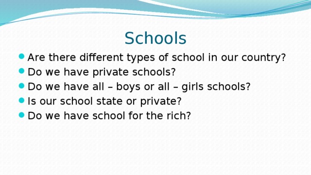Schools Are there different types of school in our country? Do we have private schools? Do we have all – boys or all – girls schools? Is our school state or private? Do we have school for the rich?   