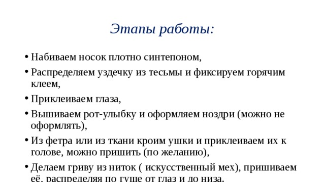 Этапы работы: Набиваем носок плотно синтепоном, Распределяем уздечку из тесьмы и фиксируем горячим клеем, Приклеиваем глаза, Вышиваем рот-улыбку и оформляем ноздри (можно не оформлять), Из фетра или из ткани кроим ушки и приклеиваем их к голове, можно пришить (по желанию), Делаем гриву из ниток ( искусственный мех), пришиваем её, распределяя по гуще от глаз и до низа. 