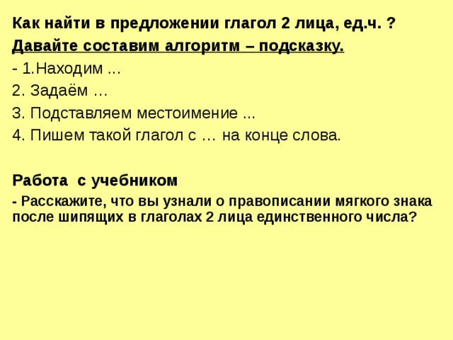 Как найти в предложении глагол 2 лица, ед.ч. ? Давайте составим алгоритм – подсказку. - 1.Находим ... 2. Задаём … 3. Подставляем местоимение ... 4. Пишем такой глагол с … на конце слова. Работа с учебником - Расскажите, что вы узнали о правописании мягкого знака после шипящих в глаголах 2 лица единственного числа?  