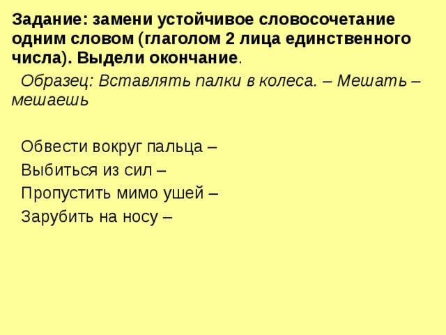 Задание: замени устойчивое словосочетание одним словом (глаголом 2 лица единственного числа). Выдели окончание .  Образец: Вставлять палки в колеса. – Мешать – мешаешь   Обвести вокруг пальца –  Выбиться из сил –  Пропустить мимо ушей –  Зарубить на носу – 