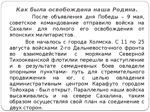 Как была освобождена наша Родина.  После объявления дня Победы – 9 мая, советское командование отправило войска на Сахалин для полного его освобождения от японских милитаристов.  Все началось с города Холмска. С 11 по 25 августа войсками 2-го Дальневосточного фронта во взаимодействии с моряками Северной Тихоокеанской флотилии перешли в наступление и в результате семидневных боев овладели опорными пунктами- путь для стремительного продвижения на юг, с целью овладения административным центром Карафуто городом Тойохара - был открыт. Параллельно наши войска высаживались и на севере Сахалина, таким образом осуществляя свой план на соединение с двух сторон. 