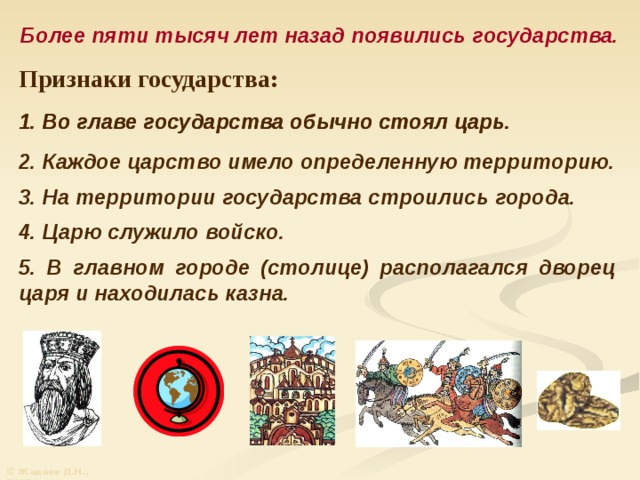 Более пяти тысяч лет назад появились государства. Признаки государства: 1. Во главе государства обычно стоял царь. 1. Во главе государства обычно стоял царь. 2. Каждое царство имело определенную территорию. 3. На территории государства строились города. 4. Царю служило войско. 5. В главном городе (столице) располагался дворец царя и находилась казна. © Жадаев Д.Н., 2005 