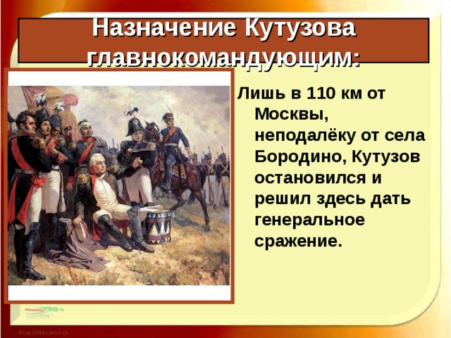 Назначение Кутузова главнокомандующим: Лишь в 110 км от Москвы, неподалёку от села Бородино, Кутузов остановился и решил здесь дать генеральное сражение. 