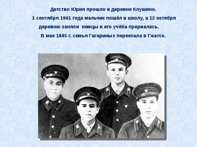Детство Юрия прошло в деревне Клушино. 1 сентября 1941 года мальчик пошёл в школу, а 12 октября деревню заняли немцы и его учёба прервалась. В мае 1945 г. семья Гагариных переехала в Гжатск. 