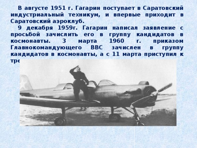 В августе 1951 г. Гагарин поступает в Саратовский индустриальный техникум, и впервые приходит в Саратовский аэроклуб. 9 декабря 1959г. Гагарин написал заявление с просьбой зачислить его в группу кандидатов в космонавты. 3 марта 1960 г. приказом Главнокомандующего ВВС зачислен в группу кандидатов в космонавты, а с 11 марта приступил к тренировкам. 