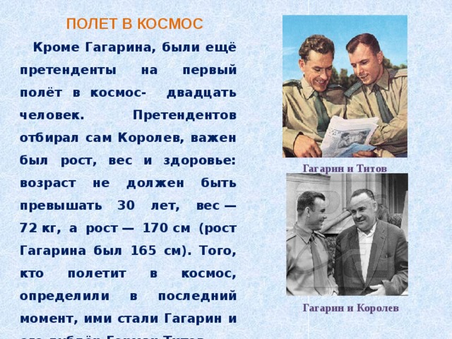 ПОЛЕТ В КОСМОС Кроме Гагарина, были ещё претенденты на первый полёт в космос- двадцать человек. Претендентов отбирал сам Королев, важен был рост, вес и здоровье: возраст не должен быть превышать 30 лет, вес — 72 кг, а рост — 170 см (рост Гагарина был 165 см). Того, кто полетит в космос, определили в последний момент, ими стали Гагарин и его дублёр Герман Титов. Гагарин и Титов Гагарин и Королев 