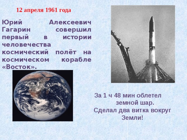 12 апреля 1961 года Юрий Алексеевич Гагарин совершил первый в истории человечества космический полёт на космическом корабле «Восток».  За 1 ч 48 мин облетел  земной шар. Сделал два витка вокруг Земли! 
