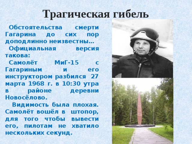 Трагическая гибель Обстоятельства смерти Гагарина до сих пор доподлинно неизвестны… Официальная версия такова: Самолёт МиГ-15 с Гагариным и его инструктором разбился 27 марта 1968 г. в 10:30 утра в районе деревни Новосёлово.  Видимость была плохая. Самолёт вошёл в штопор, для того чтобы вывести его, пилотам не хватило нескольких секунд. 