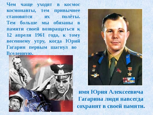 Чем чаще уходят в космос космонавты, тем привычнее становятся их полёты.  Тем больше мы обязаны в памяти своей возвращаться к 12 апреля 1961 года, к тому весеннему утру, когда Юрий Гагарин первым шагнул во  Вселенную. имя Юрия Алексеевича Гагарина люди навсегда сохранят в своей памяти.   