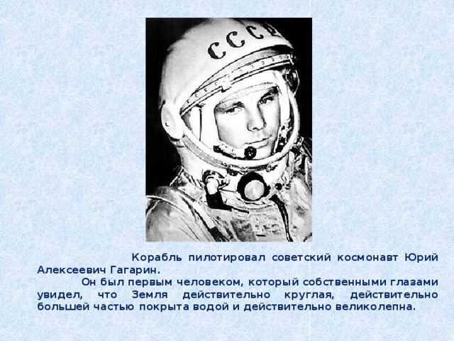  Корабль пилотировал советский космонавт Юрий Алексеевич Гагарин.  Он был первым человеком, который собственными глазами увидел, что Земля действительно круглая, действительно большей частью покрыта водой и действительно великолепна. 