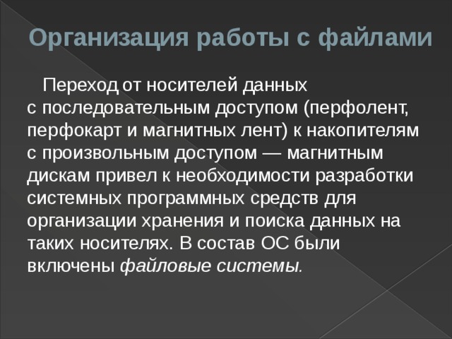 Организация работы с файлами  Переход от носителей данных с последовательным доступом   (перфолент, перфокарт и магнитных лент) к накопителям с произвольным доступом — магнитным дискам привел к необходимости разработки системных программных средств для организации хранения и поиска данных на таких носителях. В состав   ОС были включены файловые системы.   