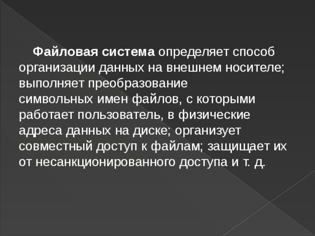  Файловая система   определяет способ организации данных на внешнем носителе; выполняет преобразование символьных   имен файлов, с которыми работает пользователь, в физические адреса данных на диске; организует совместный доступ к   файлам; защищает их от несанкционированного доступа и   т. д.  