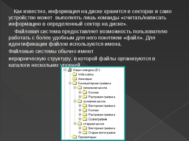  Как известно, информация на диске хранится в секторах и само устройство может  выполнять лишь команды «считать/написать информацию в определенный сектор на диске».  Файловая   система предоставляет возможность пользователю работать с более удобным для него понятием «файл» .  Для идентификации файлов   используются имена. Файловые системы обычно имеют иерархическую структуру ,  в которой файлы организуются в каталоги нескольких уровней.  