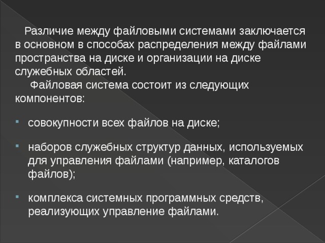  Различие между файловыми системами заключается в основном в способах распределения между файлами пространства на диске и организации на диске служебных областей.   Файловая система состоит из следующих компонентов:  совокупности всех файлов на диске;  наборов служебных структур данных, используемых для управления файлами (например, каталогов файлов);  комплекса системных программных средств, реализующих управление файлами.  