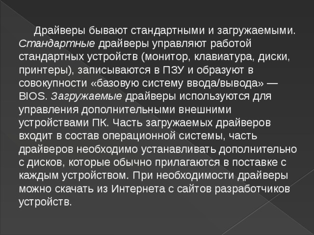  Драйверы бывают стандартными и загружаемыми. Стандартные драйверы управляют работой стандартных устройств (монитор, клавиатура, диски, принтеры), записываются в ПЗУ и образуют в совокупности «базовую систему ввода/вывода» — BIOS. Загружаемые драйверы   используются для управления дополнительными внешними устройствами ПК. Часть   загружаемых драйверов входит в состав операционной системы, часть драйверов   необходимо устанавливать дополнительно с дисков, которые обычно   прилагаются в   поставке с каждым устройством .  При необходимости драйверы можно скачать из   Интернета с сайтов разработчиков устройств.   