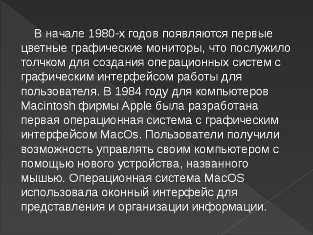  В начале 1980-х годов появляются первые цветные графические мониторы, что послужило толчком для создания операционных систем с графическим интерфейсом работы для пользователя. В   1984 году для компьютеров Macintosh фирмы Apple была разработана первая операционная система с графическим интерфейсом MacOs. Пользователи получили возможность управлять своим компьютером с помощью нового устройства, названного мышью .  Операционная система MacOS использовала оконный интерфейс для представления и организации информации.  