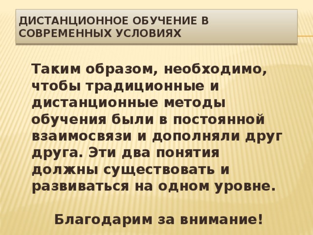 Дистанционное обучение в современных условиях Таким образом, необходимо, чтобы традиционные и дистанционные методы обучения были в постоянной взаимосвязи и дополняли друг друга. Эти два понятия должны существовать и развиваться на одном уровне.  Благодарим за внимание! 