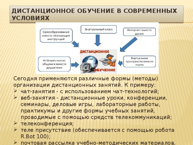 Дистанционное обучение в современных условиях Сегодня применяются различные формы (методы) организации дистанционных занятий. К примеру: чат-занятия - с использованием чат-технологий; веб-занятия - дистанционные уроки, конференции, семинары, деловые игры, лабораторные работы, практикумы и другие формы учебных занятий, проводимые с помощью средств телекоммуникаций; телеконференция; теле присутствие (обеспечивается с помощью робота R.Bot 100); почтовая рассылка учебно-методических материалов, видео- и аудиофайлов и т.д. 