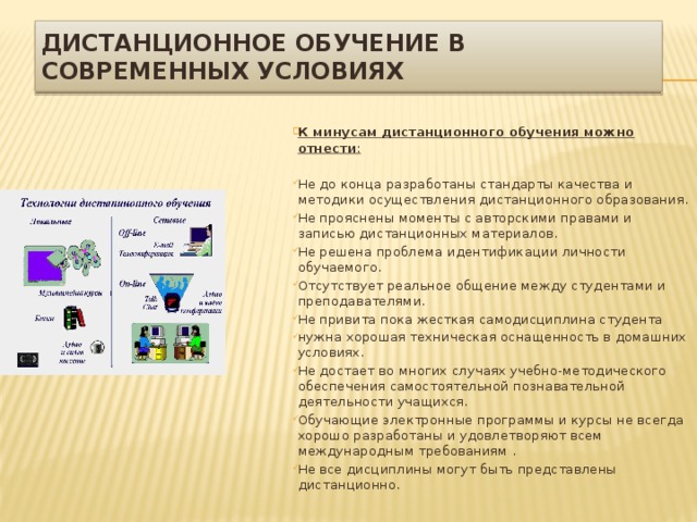 Дистанционное обучение в современных условиях  К минусам дистанционного обучения можно отнести :  Не до конца разработаны стандарты качества и методики осуществления дистанционного образования. Не прояснены моменты с авторскими правами и записью дистанционных материалов. Не решена проблема идентификации личности обучаемого. Отсутствует реальное общение между студентами и преподавателями. Не привита пока жесткая самодисциплина студента нужна хорошая техническая оснащенность в домашних условиях. Не достает во многих случаях учебно-методического обеспечения самостоятельной познавательной деятельности учащихся. Обучающие электронные программы и курсы не всегда хорошо разработаны и удовлетворяют всем международным требованиям . Не все дисциплины могут быть представлены дистанционно. 