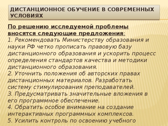 Дистанционное обучение в современных условиях По решению исследуемой проблемы вносятся следующие предложения : 1. Рекомендовать Министерству образования и науки РФ четко прописать правовую базу дистанционного образования и ускорить процесс определения стандартов качества и методики дистанционного образования. 2. Уточнить положения об авторских правах дистанционных материалов. Разработать систему стимулирования преподавателей. 3. Предусматривать значительные вложения в его программное обеспечение. 4. Обратить особое внимание на создание интерактивных программных комплексов. 5. Усилить контроль по освоению учебного материала. 6. Осуществлять постоянный мониторинг качества оказания услуг и мотивации дистанционного обучения на основе анкетирования обучающихся. 7. Предложить Казанскому федеральному университету обеспечить факультет повышения квалификации соответствующим оборудованием для осуществления в режиме видеоконференции возможности участия и иногородних слушателей, к примеру, при защите итоговых проектов. 