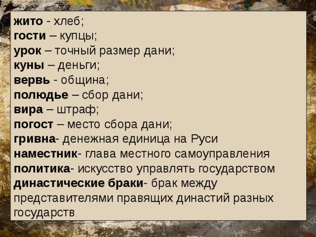 жито - хлеб; гости – купцы; урок – точный размер дани; куны – деньги; вервь - община; полюдье – сбор дани; вира – штраф; погост – место сбора дани; гривна - денежная единица на Руси наместник - глава местного самоуправления политика - искусство управлять государством династические браки - брак между представителями правящих династий разных государств . 