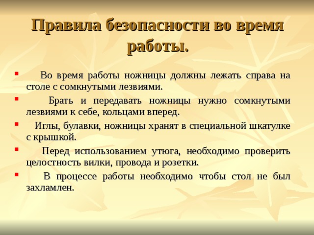 Правила безопасности во время работы.  Во время работы ножницы должны лежать справа на столе с сомкнутыми лезвиями.  Брать и передавать ножницы нужно сомкнутыми лезвиями к себе, кольцами вперед.  Иглы, булавки, ножницы хранят в специальной шкатулке с крышкой.  Перед использованием утюга, необходимо проверить целостность вилки, провода и розетки.  В процессе работы необходимо чтобы стол не был захламлен.  