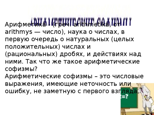 Арифметика - (греч. arithmetika, от arithmys — число), наука о числах, в первую очередь о натуральных (целых положительных) числах и (рациональных) дробях, и действиях над ними. Так что же такое арифметические софизмы? Арифметические софизмы – это числовые выражения, имеющие неточность или ошибку, не заметную с первого взгляда. 