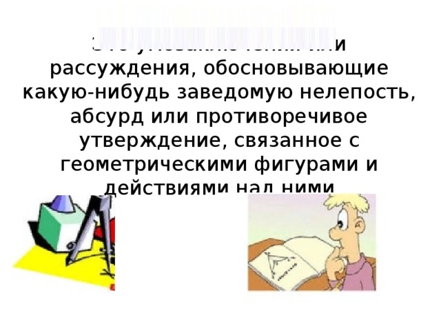 Это умозаключения или рассуждения, обосновывающие какую-нибудь заведомую нелепость, абсурд или противоречивое утверждение, связанное с геометрическими фигурами и действиями над ними 