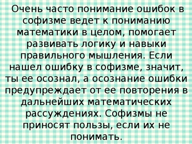  Очень часто понимание ошибок в софизме ведет к пониманию математики в целом, помогает развивать логику и навыки правильного мышления. Если нашел ошибку в софизме, значит, ты ее осознал, а осознание ошибки предупреждает от ее повторения в дальнейших математических рассуждениях. Софизмы не приносят пользы, если их не понимать. 