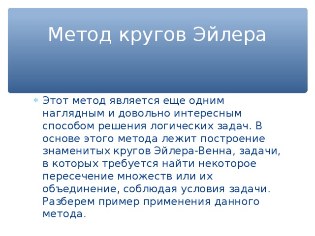 Метод кругов Эйлера Этот метод является еще одним наглядным и довольно интересным способом решения логических задач. В основе этого метода лежит построение знаменитых кругов Эйлера-Венна, задачи, в которых требуется найти некоторое пересечение множеств или их объединение, соблюдая условия задачи. Разберем пример применения данного метода. 