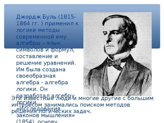 Джордж Буль (1815-1864 гг. ) применил к логике методы современной ему алгебры – язык символов и формул, составление и решение уравнений. Им была создана своеобразная алгебра - алгебра логики. Он разработал алгебру логики «Исследования законов мышления» (1854), основу функционирования цифровых компьютеров. Эти известные люди и многие другие с большим интересом занимались поиском методов решения логических задач. 