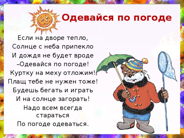 Одевайся по погоде Если на дворе тепло, Солнце с неба припекло И дождя не будет вроде – Одевайся по погоде! Куртку на меху отложим! Плащ тебе не нужен тоже! Будешь бегать и играть И на солнце загорать! Надо всем всегда стараться По погоде одеваться. 
