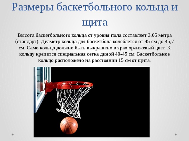 Размеры баскетбольного кольца и щита Высота баскетбольного кольца от уровня пола составляет 3,05 метра (стандарт). Диаметр кольца для баскетбола колеблется от 45 см до 45,7 см. Само кольцо должно быть выкрашено в ярко оранжевый цвет. К кольцу крепится специальная сетка диной 40-45 см. Баскетбольное кольцо расположено на расстоянии 15 см от щита. 