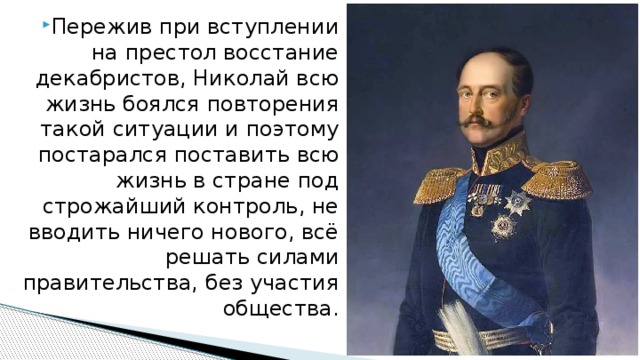 Пережив при вступлении на престол восстание декабристов, Николай всю жизнь боялся повторения такой ситуации и поэтому постарался поставить всю жизнь в стране под строжайший контроль, не вводить ничего нового, всё решать силами правительства, без участия общества. 