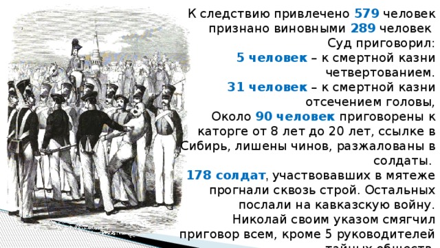 К следствию привлечено 579 человек признано виновными 289 человек Суд приговорил: 5 человек – к смертной казни четвертованием. 31 человек – к смертной казни отсечением головы, Около 90 человек приговорены к каторге от 8 лет до 20 лет, ссылке в Сибирь, лишены чинов, разжалованы в солдаты.  178 солдат , участвовавших в мятеже прогнали сквозь строй. Остальных послали на кавказскую войну. Николай своим указом смягчил приговор всем, кроме 5 руководителей тайных обществ. 