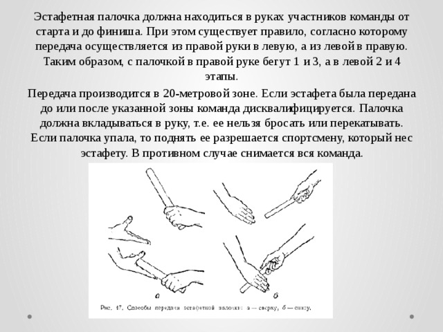 Эстафетная палочка должна находиться в руках участников команды от старта и до финиша. При этом существует правило, согласно которому передача осуществляется из правой руки в левую, а из левой в правую. Таким образом, с палочкой в правой руке бегут 1 и 3, а в левой 2 и 4 этапы. Передача производится в 20-метровой зоне. Если эстафета была передана до или после указанной зоны команда дисквалифицируется. Палочка должна вкладываться в руку, т.е. ее нельзя бросать или перекатывать. Если палочка упала, то поднять ее разрешается спортсмену, который нес эстафету. В противном случае снимается вся команда. 