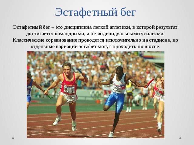 Эстафетный бег Эстафетный бег – это дисциплина легкой атлетики, в которой результат достигается командными, а не индивидуальными усилиями. Классические соревнования проводятся исключительно на стадионе, но отдельные вариации эстафет могут проходить по шоссе. 