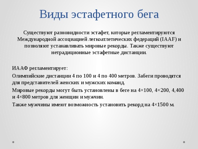 Виды эстафетного бега Существуют разновидности эстафет, которые регламентируются Международной ассоциацией легкоатлетических федераций (IAAF) и позволяют устанавливать мировые рекорды. Также существуют нетрадиционные эстафетные дистанции. ИААФ регламентирует: Олимпийские дистанции 4 по 100 и 4 по 400 метров. Забеги проводятся для представителей женских и мужских команд. Мировые рекорды могут быть установлены в беге на 4×100, 4×200, 4,400 и 4×800 метров для женщин и мужчин. Также мужчины имеют возможность установить рекорд на 4×1500 м. 