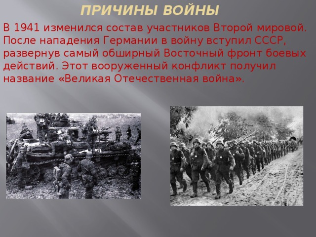 ПРИЧИНЫ ВОЙНЫ В 1941 изменился состав участников Второй мировой. После нападения Германии в войну вступил СССР, развернув самый обширный Восточный фронт боевых действий. Этот вооруженный конфликт получил название «Великая Отечественная война».  